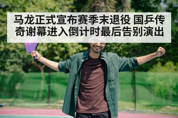 马龙正式宣布赛季末退役 国乒传奇谢幕进入倒计时最后告别演出