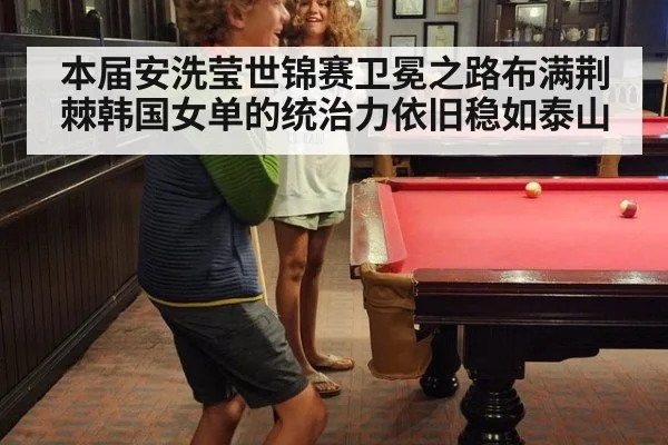 本届安洗莹世锦赛卫冕之路布满荆棘韩国女单的统治力依旧稳如泰山